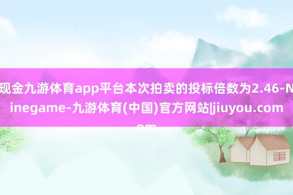 现金九游体育app平台　　本次拍卖的投标倍数为2.46-Ninegame-九游体育(中国)官方网站|jiuyou.com