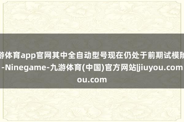 九游体育app官网其中全自动型号现在仍处于前期试模阶段-Ninegame-九游体育(中国)官方网站|jiuyou.com