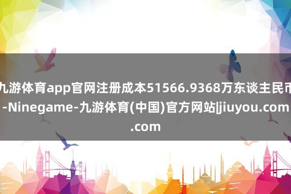 九游体育app官网注册成本51566.9368万东谈主民币-Ninegame-九游体育(中国)官方网站|jiuyou.com