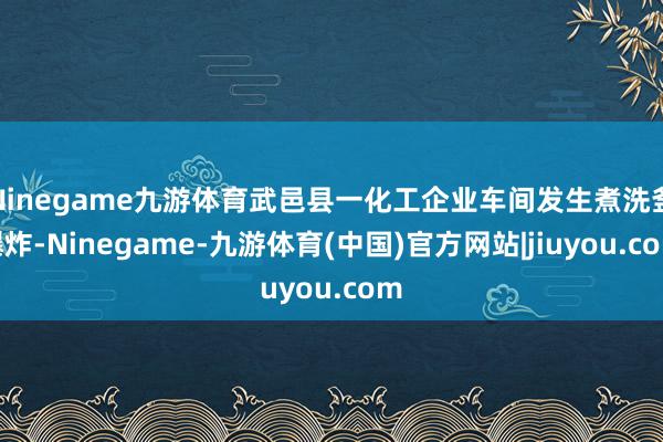 Ninegame九游体育武邑县一化工企业车间发生煮洗釜爆炸-Ninegame-九游体育(中国)官方网站|jiuyou.com