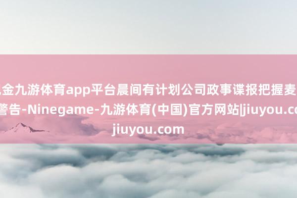 现金九游体育app平台晨间有计划公司政事谍报把握麦克曼警告-Ninegame-九游体育(中国)官方网站|jiuyou.com
