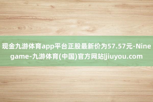现金九游体育app平台正股最新价为57.57元-Ninegame-九游体育(中国)官方网站|jiuyou.com