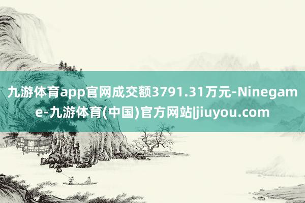 九游体育app官网成交额3791.31万元-Ninegame-九游体育(中国)官方网站|jiuyou.com