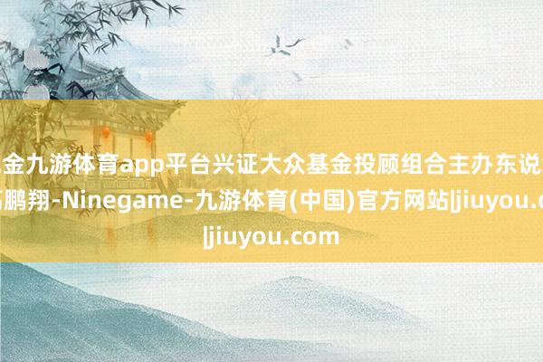 现金九游体育app平台兴证大众基金投顾组合主办东说念主高鹏翔-Ninegame-九游体育(中国)官方网站|jiuyou.com