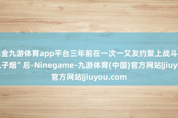 现金九游体育app平台三年前在一次一又友约聚上战斗到“上面电子烟”后-Ninegame-九游体育(中国)官方网站|jiuyou.com