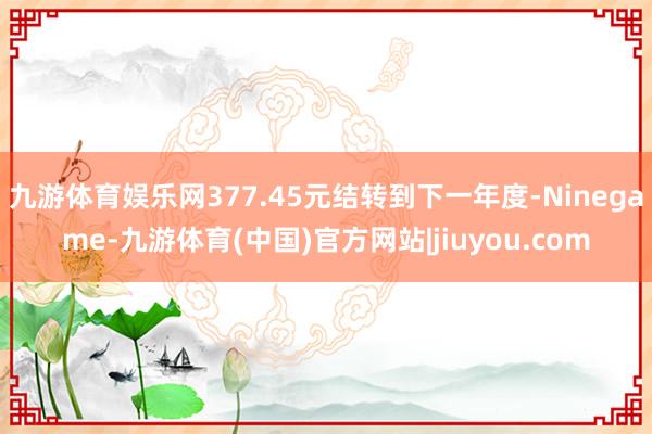 九游体育娱乐网377.45元结转到下一年度-Ninegame-九游体育(中国)官方网站|jiuyou.com