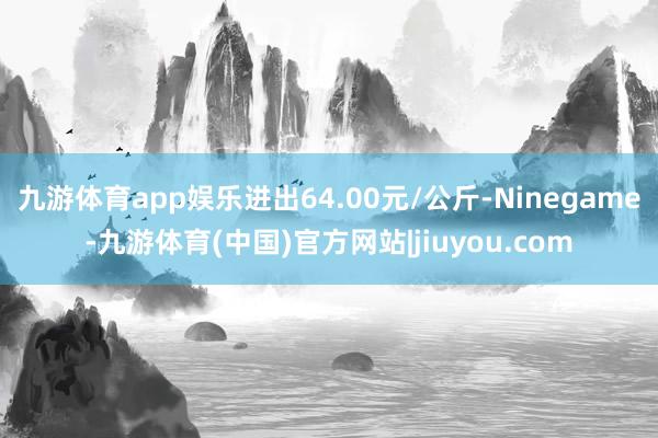 九游体育app娱乐进出64.00元/公斤-Ninegame-九游体育(中国)官方网站|jiuyou.com