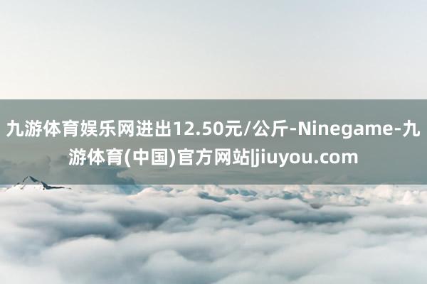 九游体育娱乐网进出12.50元/公斤-Ninegame-九游体育(中国)官方网站|jiuyou.com