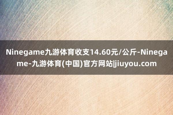 Ninegame九游体育收支14.60元/公斤-Ninegame-九游体育(中国)官方网站|jiuyou.com