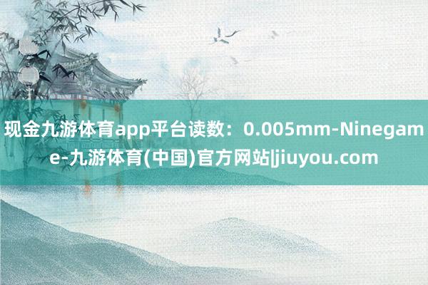 现金九游体育app平台读数：0.005mm-Ninegame-九游体育(中国)官方网站|jiuyou.com