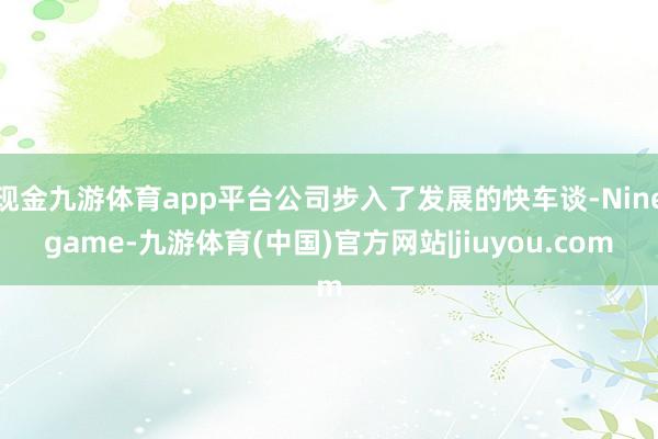 现金九游体育app平台公司步入了发展的快车谈-Ninegame-九游体育(中国)官方网站|jiuyou.com