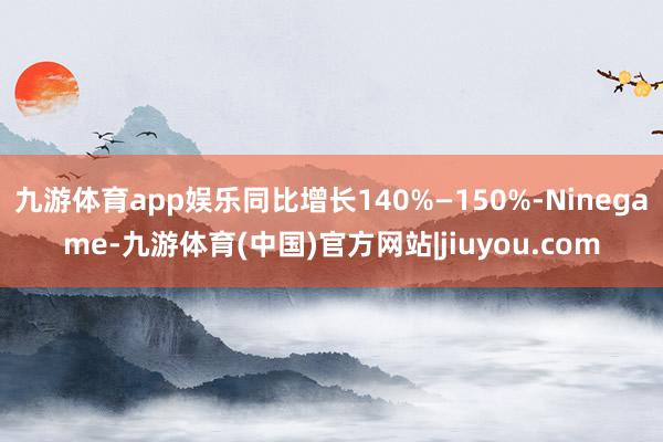 九游体育app娱乐同比增长140%—150%-Ninegame-九游体育(中国)官方网站|jiuyou.com