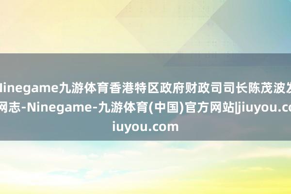 Ninegame九游体育香港特区政府财政司司长陈茂波发表网志-Ninegame-九游体育(中国)官方网站|jiuyou.com
