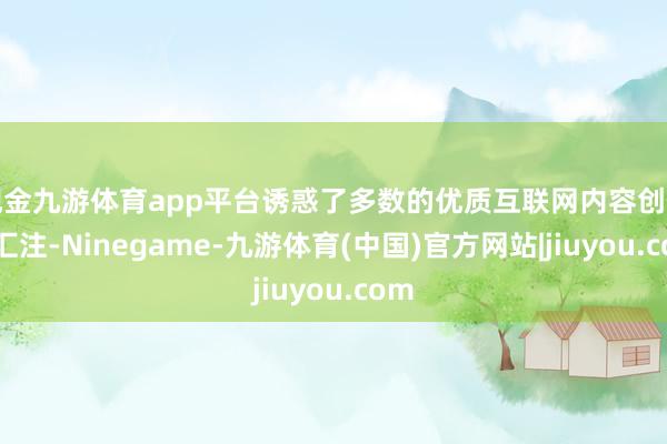 现金九游体育app平台诱惑了多数的优质互联网内容创作家汇注-Ninegame-九游体育(中国)官方网站|jiuyou.com
