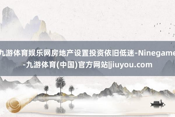九游体育娱乐网房地产设置投资依旧低迷-Ninegame-九游体育(中国)官方网站|jiuyou.com