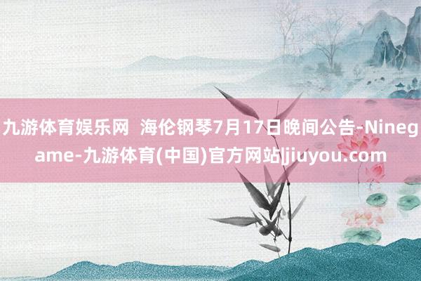 九游体育娱乐网 海伦钢琴7月17日晚间公告-Ninegame-九游体育(中国)官方网站|jiuyou.com
