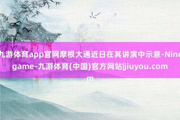 九游体育app官网摩根大通近日在其讲演中示意-Ninegame-九游体育(中国)官方网站|jiuyou.com