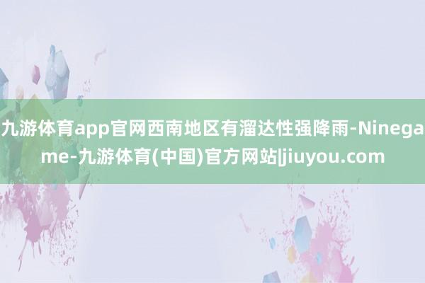 九游体育app官网西南地区有溜达性强降雨-Ninegame-九游体育(中国)官方网站|jiuyou.com