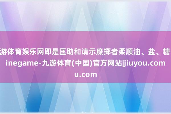 九游体育娱乐网即是匡助和请示糜掷者柔顺油、盐、糖-Ninegame-九游体育(中国)官方网站|jiuyou.com