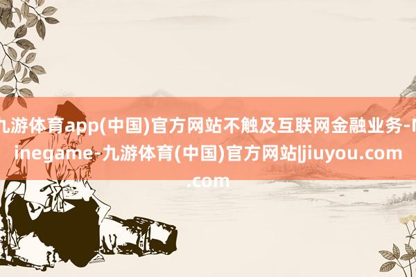 九游体育app(中国)官方网站不触及互联网金融业务-Ninegame-九游体育(中国)官方网站|jiuyou.com