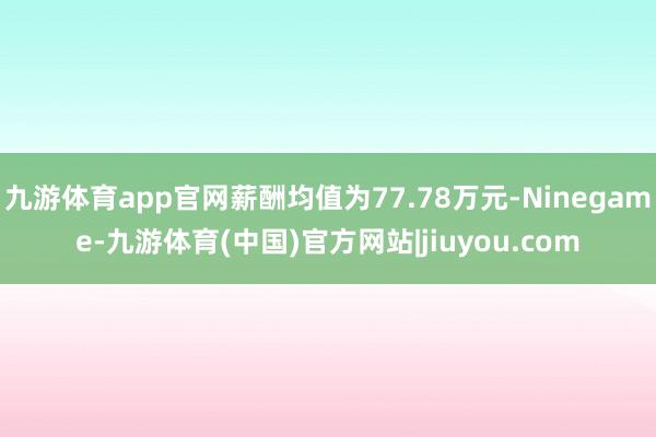 九游体育app官网薪酬均值为77.78万元-Ninegame-九游体育(中国)官方网站|jiuyou.com