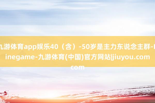 九游体育app娱乐40(含)-50岁是主力东说念主群-Ninegame-九游体育(中国)官方网站|jiuyou.com