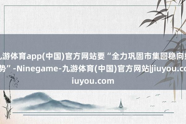 九游体育app(中国)官方网站要“全力巩固市集回稳向好态势”-Ninegame-九游体育(中国)官方网站|jiuyou.com