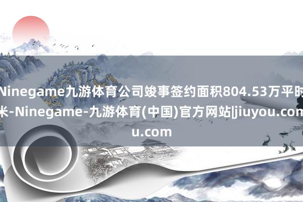 Ninegame九游体育公司竣事签约面积804.53万平时米-Ninegame-九游体育(中国)官方网站|jiuyou.com