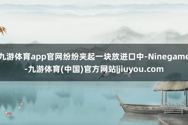 九游体育app官网纷纷夹起一块放进口中-Ninegame-九游体育(中国)官方网站|jiuyou.com