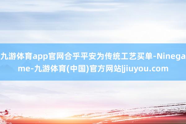 九游体育app官网合乎平安为传统工艺买单-Ninegame-九游体育(中国)官方网站|jiuyou.com