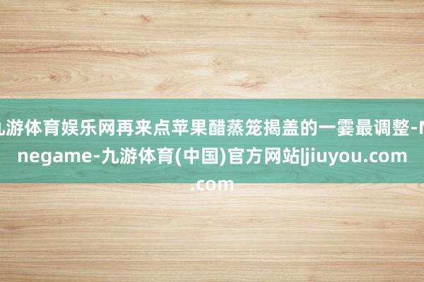 九游体育娱乐网再来点苹果醋蒸笼揭盖的一霎最调整-Ninegame-九游体育(中国)官方网站|jiuyou.com