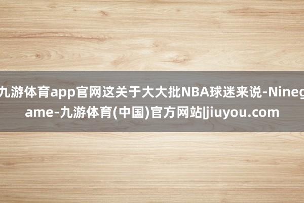 九游体育app官网这关于大大批NBA球迷来说-Ninegame-九游体育(中国)官方网站|jiuyou.com