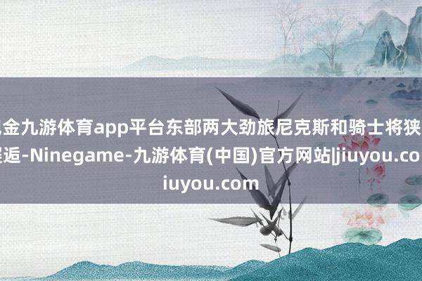 现金九游体育app平台东部两大劲旅尼克斯和骑士将狭路邂逅-Ninegame-九游体育(中国)官方网站|jiuyou.com