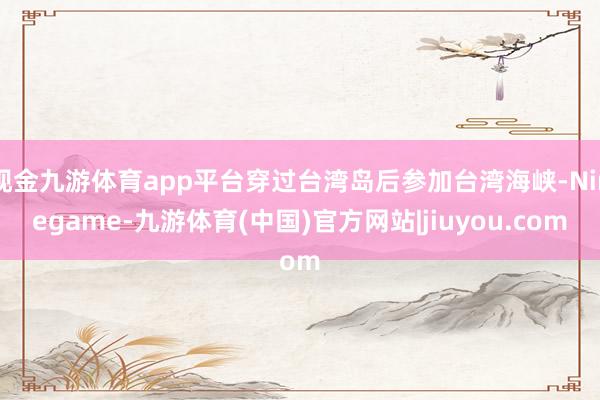 现金九游体育app平台穿过台湾岛后参加台湾海峡-Ninegame-九游体育(中国)官方网站|jiuyou.com