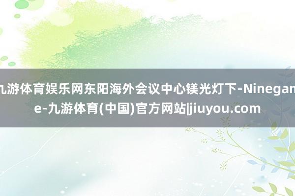九游体育娱乐网东阳海外会议中心镁光灯下-Ninegame-九游体育(中国)官方网站|jiuyou.com