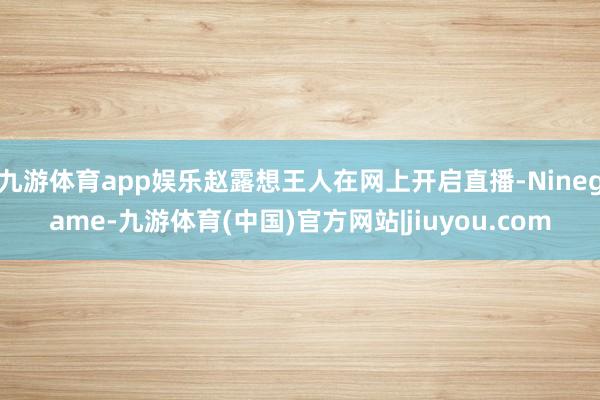 九游体育app娱乐赵露想王人在网上开启直播-Ninegame-九游体育(中国)官方网站|jiuyou.com