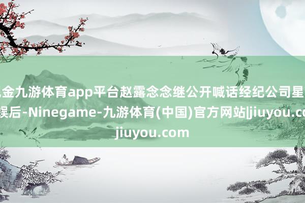 现金九游体育app平台赵露念念继公开喊话经纪公司星河酷娱后-Ninegame-九游体育(中国)官方网站|jiuyou.com