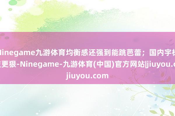 Ninegame九游体育均衡感还强到能跳芭蕾；国内宇树科技更狠-Ninegame-九游体育(中国)官方网站|jiuyou.com