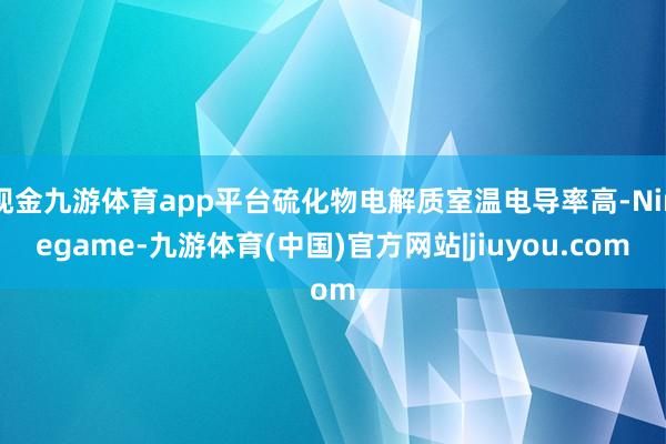 现金九游体育app平台硫化物电解质室温电导率高-Ninegame-九游体育(中国)官方网站|jiuyou.com