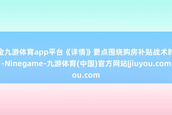 现金九游体育app平台《详情》要点围绕购房补贴战术时限-Ninegame-九游体育(中国)官方网站|jiuyou.com