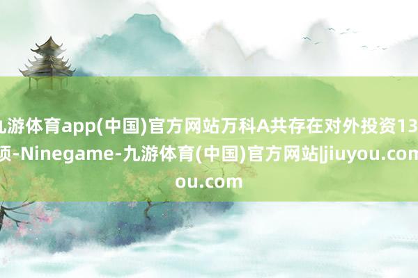 九游体育app(中国)官方网站万科A共存在对外投资130项-Ninegame-九游体育(中国)官方网站|jiuyou.com