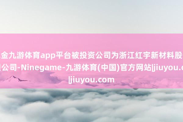 现金九游体育app平台被投资公司为浙江红宇新材料股份有限公司-Ninegame-九游体育(中国)官方网站|jiuyou.com
